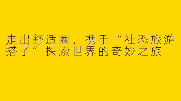 走出舒适圈，携手“社恐旅游搭子”探索世界的奇妙之旅