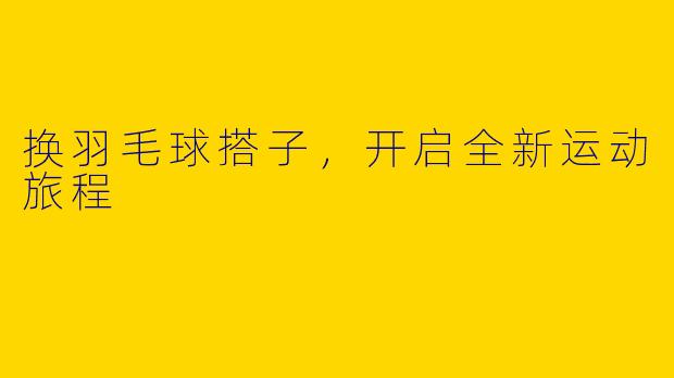 换羽毛球搭子，开启全新运动旅程