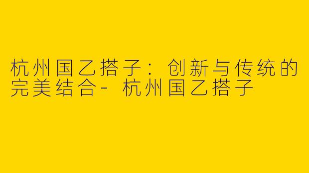 杭州国乙搭子：创新与传统的完美结合