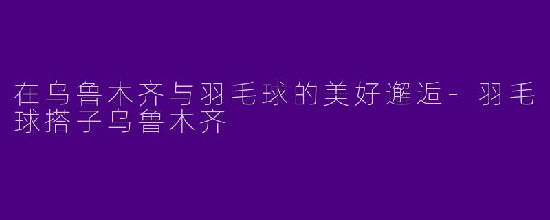 在乌鲁木齐与羽毛球的美好邂逅