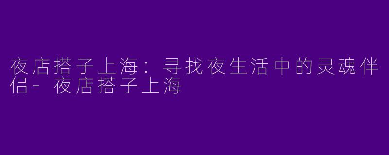 夜店搭子上海：寻找夜生活中的灵魂伴侣-夜店搭子上海