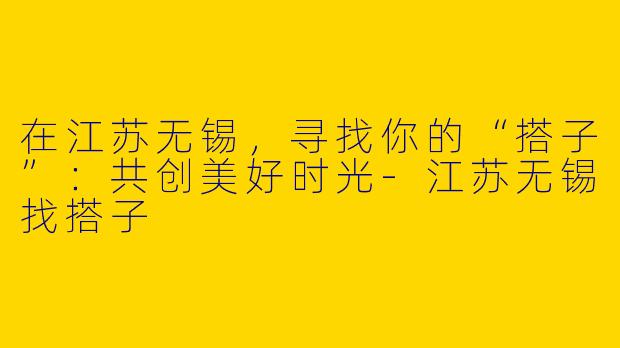 在江苏无锡,寻找你的“搭子”:共创美好时光