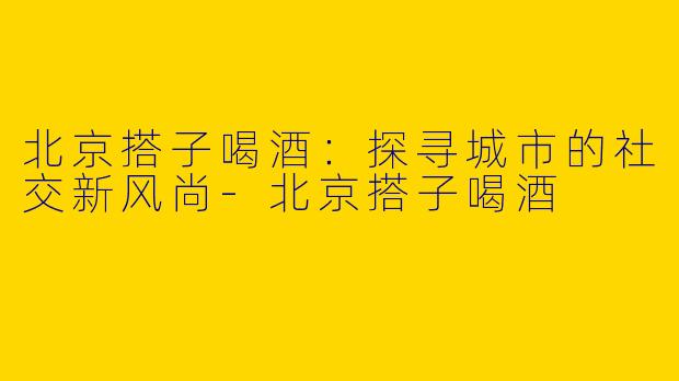 北京搭子喝酒：探寻城市的社交新风尚-北京搭子喝酒