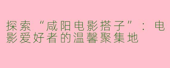 探索“咸阳电影搭子”:电影爱好者的温馨聚集地