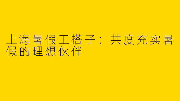 上海暑假工搭子：共度充实暑假的理想伙伴