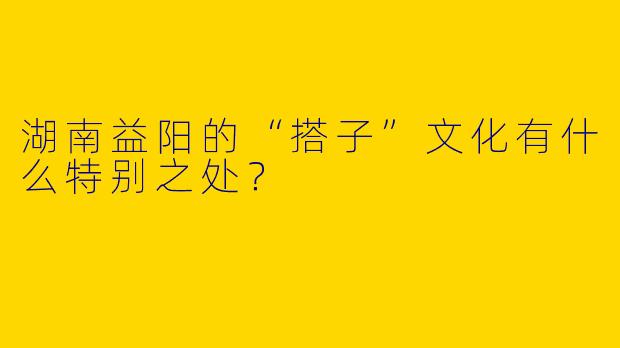 湖南益阳的“搭子”文化有什么特别之处？