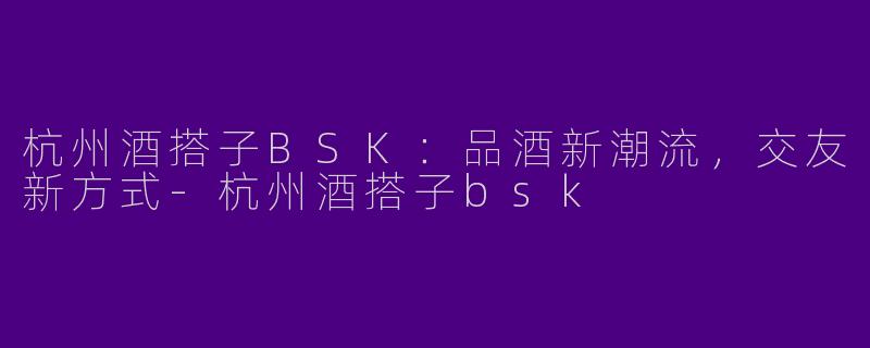杭州酒搭子BSK：品酒新潮流，交友新方式-杭州酒搭子bsk