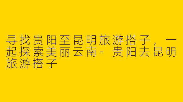 寻找贵阳至昆明旅游搭子，一起探索美丽云南