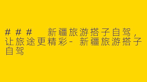 ### 新疆旅游搭子自驾，让旅途更精彩-新疆旅游搭子自驾