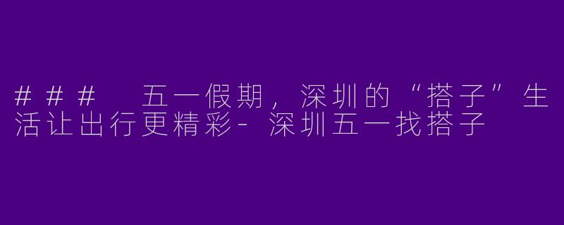 ### 五一假期，深圳的“搭子”生活让出行更精彩-深圳五一找搭子