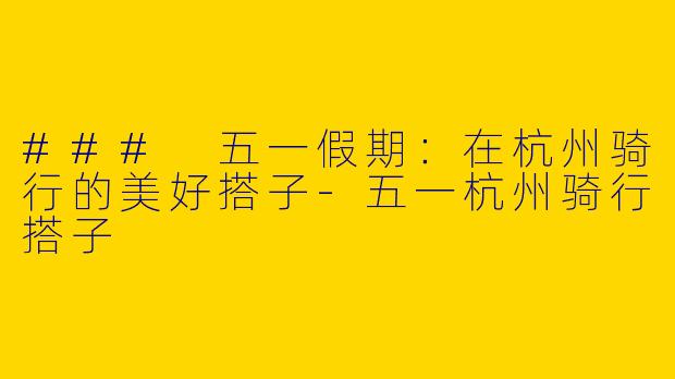 ### 五一假期：在杭州骑行的美好搭子-五一杭州骑行搭子