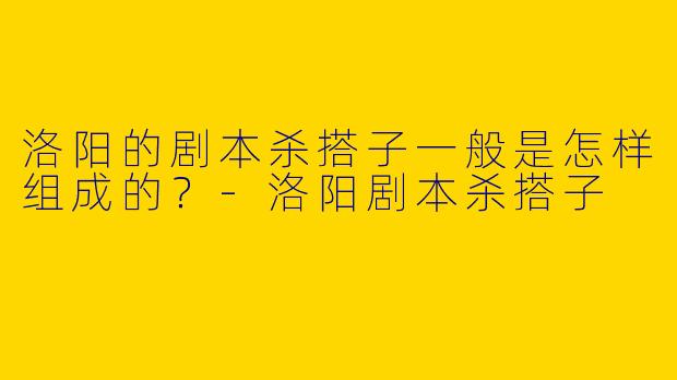 洛阳的剧本杀搭子一般是怎样组成的?