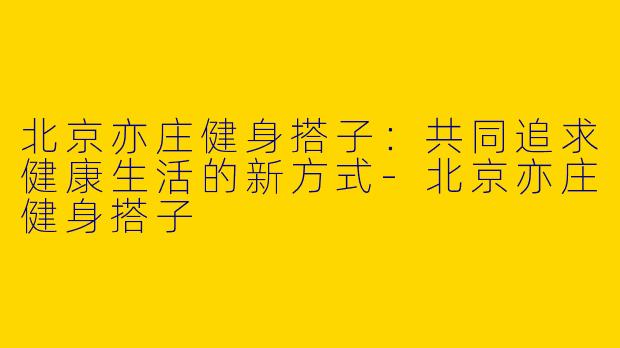 北京亦庄健身搭子：共同追求健康生活的新方式-北京亦庄健身搭子