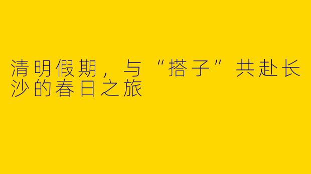清明假期，与“搭子”共赴长沙的春日之旅