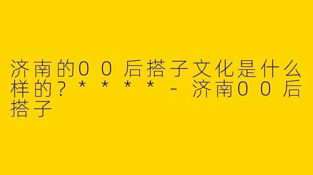 济南的00后搭子文化是什么样的？****