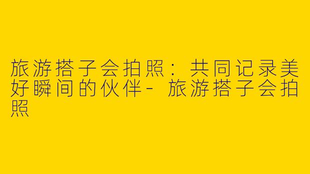 旅游搭子会拍照：共同记录美好瞬间的伙伴-旅游搭子会拍照