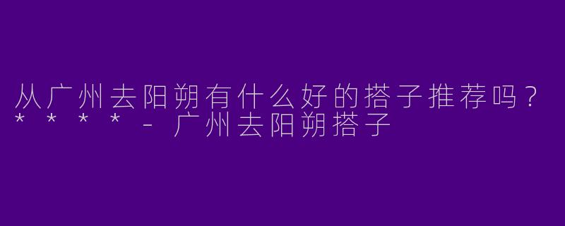 从广州去阳朔有什么好的搭子推荐吗？****