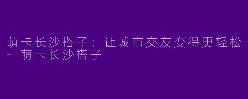 萌卡长沙搭子：让城市交友变得更轻松-萌卡长沙搭子