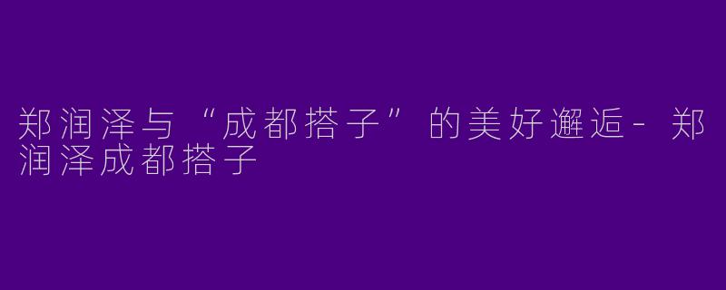 郑润泽与“成都搭子”的美好邂逅-郑润泽成都搭子