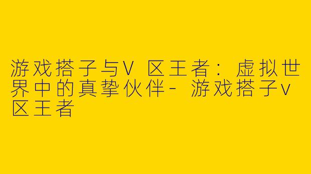 游戏搭子与V区王者：虚拟世界中的真挚伙伴-游戏搭子v区王者