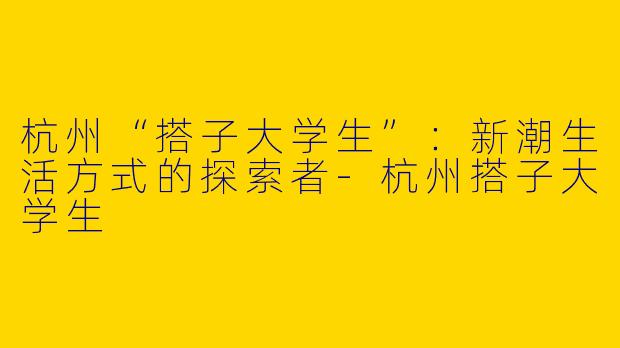 杭州“搭子大学生”：新潮生活方式的探索者