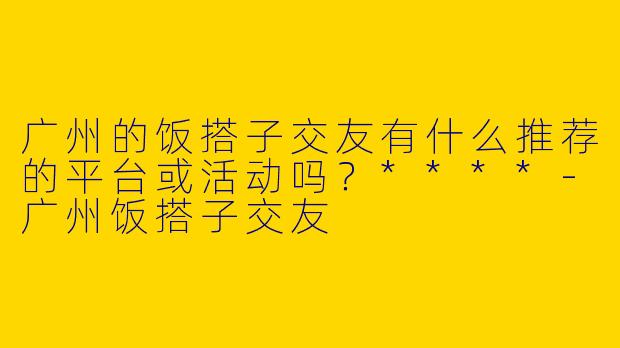 广州的饭搭子交友有什么推荐的平台或活动吗?****