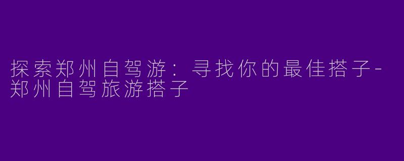 探索郑州自驾游：寻找你的最佳搭子-郑州自驾旅游搭子