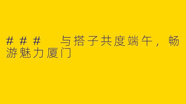 ### 与搭子共度端午，畅游魅力厦门