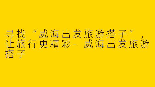 寻找“威海出发旅游搭子”，让旅行更精彩-威海出发旅游搭子