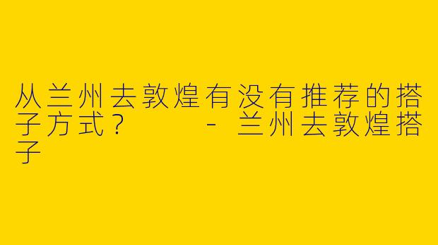 从兰州去敦煌有没有推荐的搭子方式？  