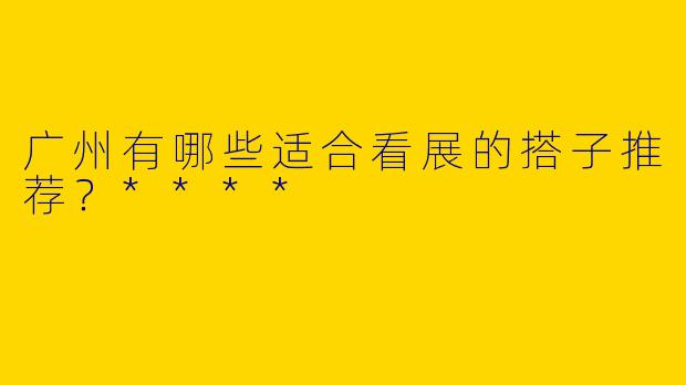 广州有哪些适合看展的搭子推荐？****