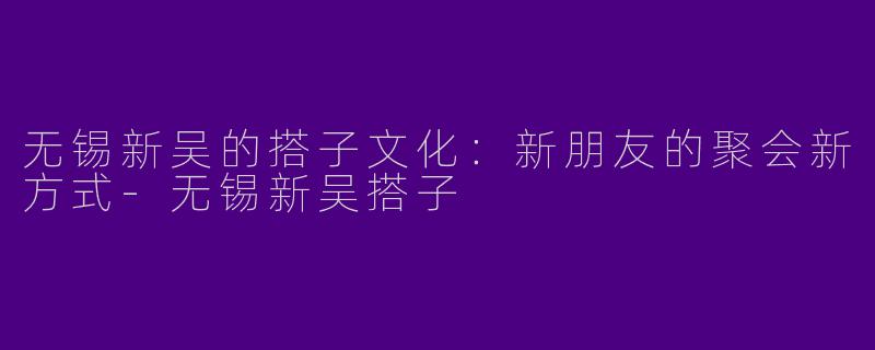 无锡新吴的搭子文化：新朋友的聚会新方式-无锡新吴搭子
