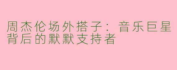 周杰伦场外搭子：音乐巨星背后的默默支持者