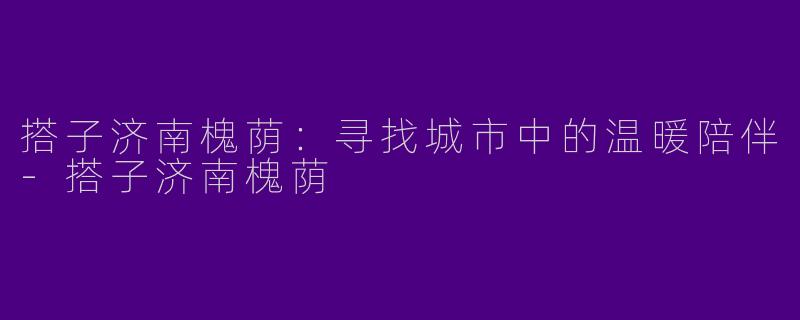 搭子济南槐荫：寻找城市中的温暖陪伴-搭子济南槐荫