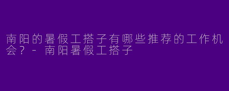 南阳的暑假工搭子有哪些推荐的工作机会？