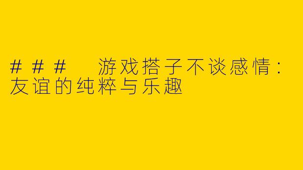 ### 游戏搭子不谈感情：友谊的纯粹与乐趣