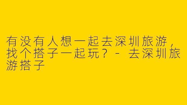 有没有人想一起去深圳旅游,找个搭子一起玩?