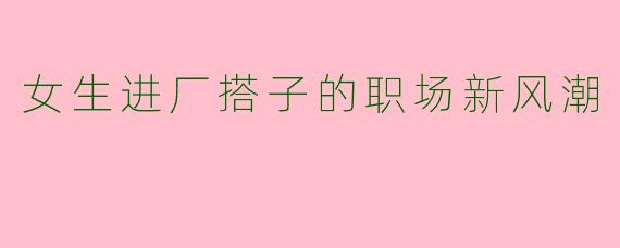女生进厂搭子的职场新风潮