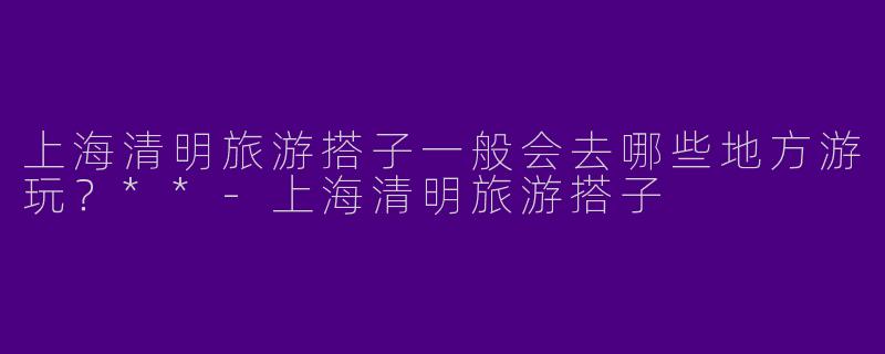 上海清明旅游搭子一般会去哪些地方游玩？**-上海清明旅游搭子