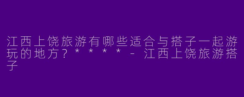 江西上饶旅游有哪些适合与搭子一起游玩的地方？****