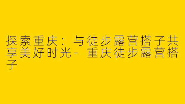 探索重庆：与徒步露营搭子共享美好时光