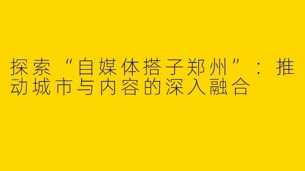探索“自媒体搭子郑州”：推动城市与内容的深入融合