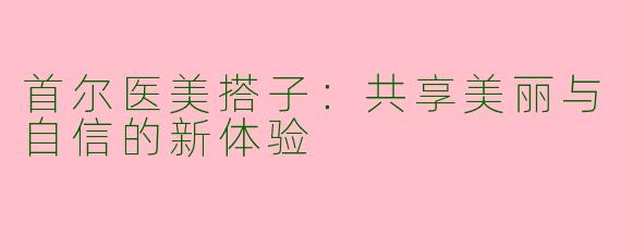 首尔医美搭子：共享美丽与自信的新体验