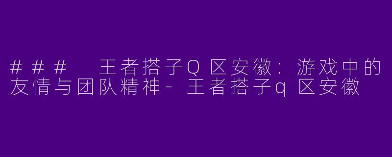 ### 王者搭子Q区安徽：游戏中的友情与团队精神-王者搭子q区安徽