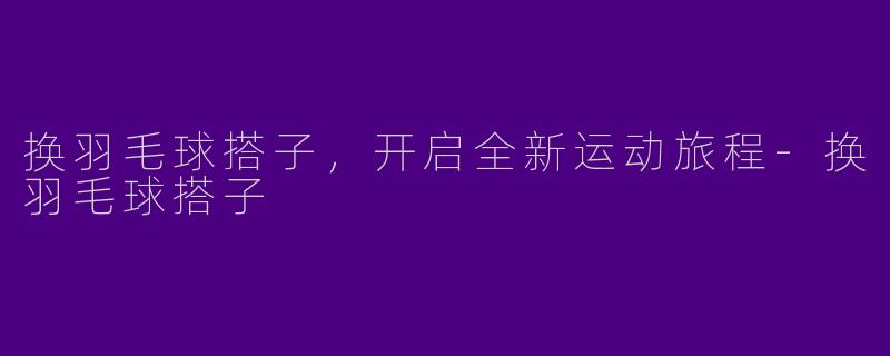 换羽毛球搭子，开启全新运动旅程-换羽毛球搭子