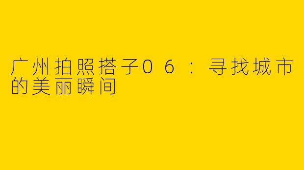 广州拍照搭子06：寻找城市的美丽瞬间