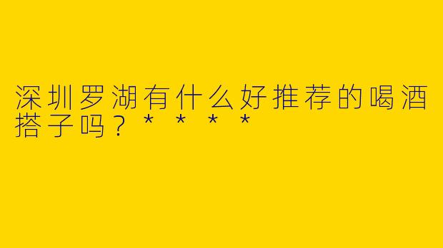 深圳罗湖有什么好推荐的喝酒搭子吗？****