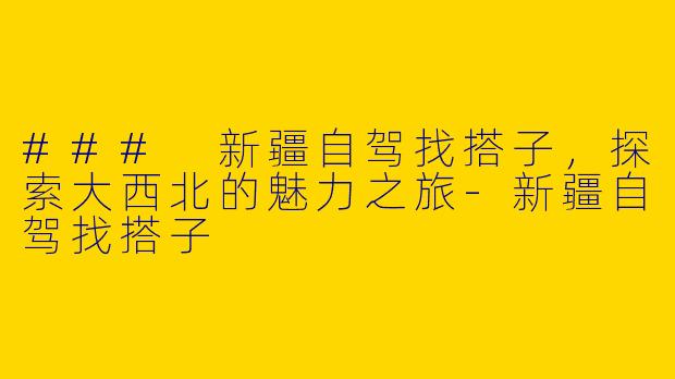 ### 新疆自驾找搭子，探索大西北的魅力之旅-新疆自驾找搭子