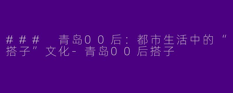 ### 青岛00后：都市生活中的“搭子”文化-青岛00后搭子