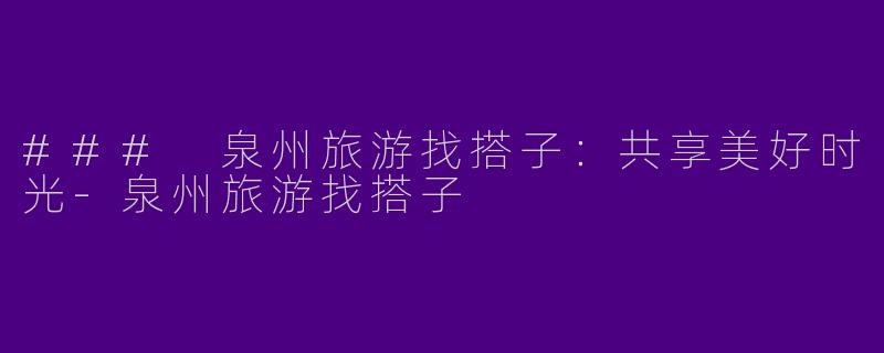 ### 泉州旅游找搭子：共享美好时光-泉州旅游找搭子